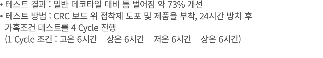 • 테스트 결과 : 일반 데코타일 대비 틈 벌어짐 약 73% 개선 • 테스트 방법 : CRC 보드 위 접착제 도포 및 제품을 부착, 24시간 방치 후 가혹조건 테스트를 4 Cycle 진행 (1 Cycle 조건 ...