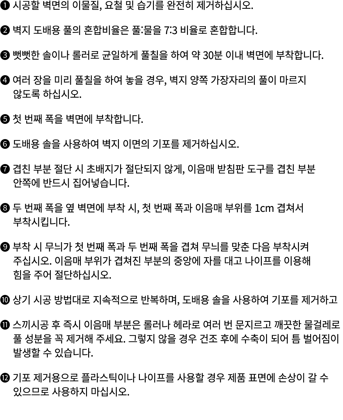 ❶ 시공할 벽면의 이물질, 요철 및 습기를 완전히 제거하십시오. ❷ 벽지 도배용 풀의 혼합비율은 풀:물을 7:3 비율로 혼합합니다. ❸ 뻣뻣한 솔이나 롤러로 균일하게 풀칠을 하여 약 30분 이내 벽면에 부착합니...