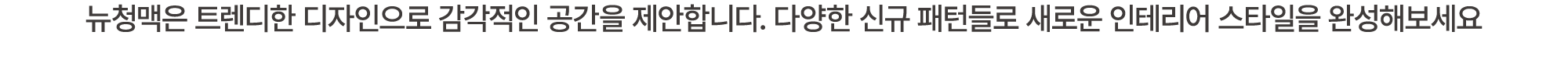 뉴청맥은 트렌디한 디자인으로 감각적인 공간을 제안합니다. 다양한 신규 패턴들로 새로운 인테리어 스타일을 완성해보세요