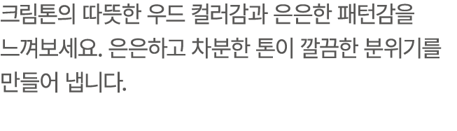 크림톤의 따뜻한 우드 컬러감과 은은한 패턴감을 느껴보세요. 은은하고 차분한 톤이 깔끔한 분위기를 만들어 냅니다.