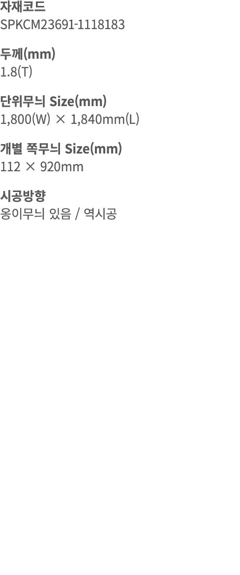 자재코드 SPKCM23691 1118183 두께(mm) 1.8(T) 단위무늬 Size(mm) 1,800(W) × 1,840mm(L) 개별 쪽무늬 Size(mm) 112 × 920mm 시공방향 옹이무늬 있음 / 역시공