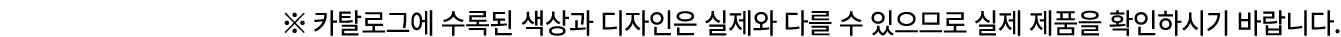※ 카탈로그에 수록된 색상과 디자인은 실제와 다를 수 있으므로 실제 제품을 확인하시기 바랍니다.