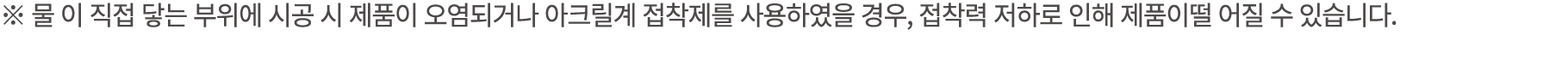 ※ 물 이 직접 닿는 부위에 시공 시 제품이 오염되거나 아크릴계 접착제를 사용하였을 경우, 접착력 저하로 인해 제품이떨 어질 수 있습니다.