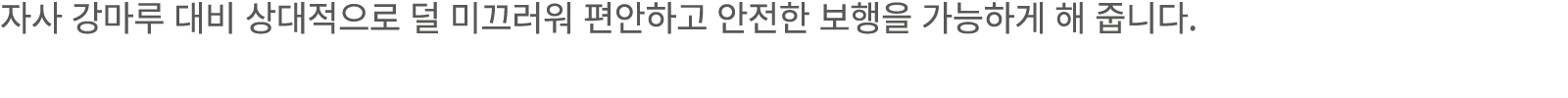 자사 강마루 대비 상대적으로 덜 미끄러워 편안하고 안전한 보행을 가능하게 해 줍니다.