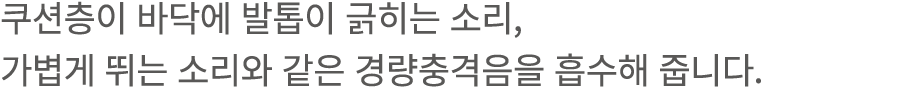 쿠션층이 바닥에 발톱이 긁히는 소리, 가볍게 뛰는 소리와 같은 경량충격음을 흡수해 줍니다.