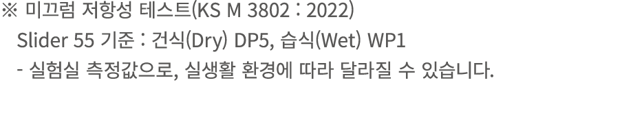 ※ 미끄럼 저항성 테스트(KS M 3802 : 2022) Slider 55 기준 : 건식(Dry) DP5, 습식(Wet) WP1 실험실 측정값으로, 실생활 환경에 따라 달라질 수 있습니다.