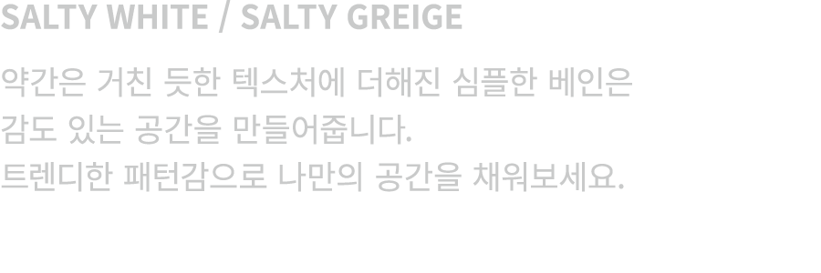 SALTY WHITE / SALTY GREIGE 약간은 거친 듯한 텍스처에 더해진 심플한 베인은 감도 있는 공간을 만들어줍니다. 트렌디한 패턴감으로 나만의 공간을 채워보세요.