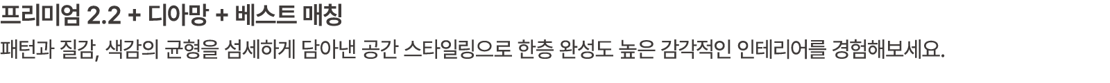 프리미엄 2.2 + 디아망 + 베스트 매칭 패턴과 질감, 색감의 균형을 섬세하게 담아낸 공간 스타일링으로 한층 완성도 높은 감각적인 인테리어를 경험해보세요.