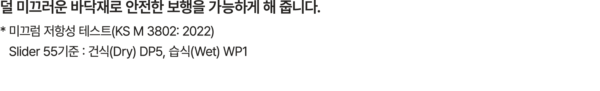 덜 미끄러운 바닥재로 안전한 보행을 가능하게 해 줍니다. * 미끄럼 저항성 테스트(KS M 3802: 2022) Slider 55기준 : 건식(Dry) DP5, 습식(Wet) WP1