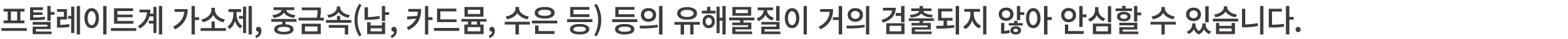 프탈레이트계 가소제, 중금속(납, 카드뮴, 수은 등) 등의 유해물질이 거의 검출되지 않아 안심할 수 있습니다.