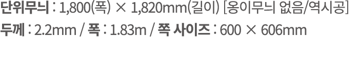단위무늬 : 1,800(폭) × 1,820mm(길이) [옹이무늬 없음/역시공] 두께 : 2.2mm / 폭 : 1.83m / 쪽 사이즈 : 600 × 606mm