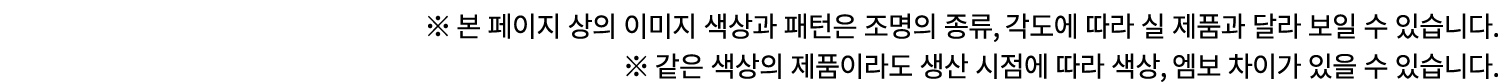 ※ 본 페이지 상의 이미지 색상과 패턴은 조명의 종류, 각도에 따라 실 제품과 달라 보일 수 있습니다. ※ 같은 색상의 제품이라도 생산 시점에 따라 색상, 엠보 차이가 있을 수 있습니다.