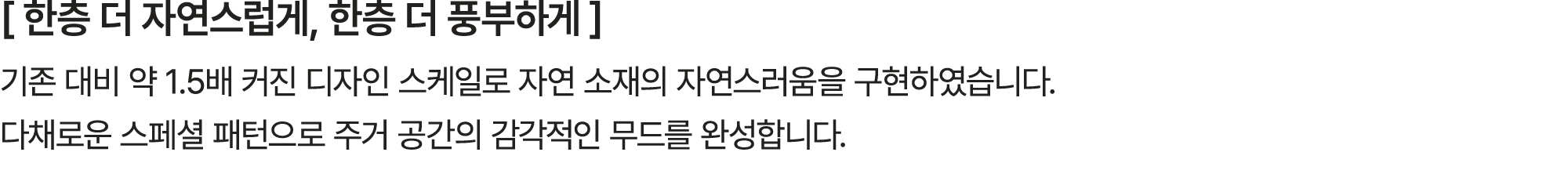 [ 한층 더 자연스럽게, 한층 더 풍부하게 ] 기존 대비 약 1.5배 커진 디자인 스케일로 자연 소재의 자연스러움을 구현하였습니다. 다채로운 스페셜 패턴으로 주거 공간의 감각적인 무드를 완성합니다.