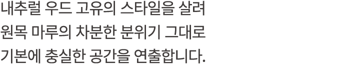 내추럴 우드 고유의 스타일을 살려 원목 마루의 차분한 분위기 그대로 기본에 충실한 공간을 연출합니다.