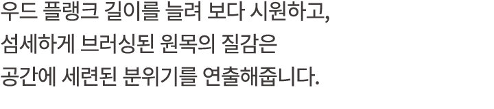 우드 플랭크 길이를 늘려 보다 시원하고, 섬세하게 브러싱된 원목의 질감은 공간에 세련된 분위기를 연출해줍니다.
