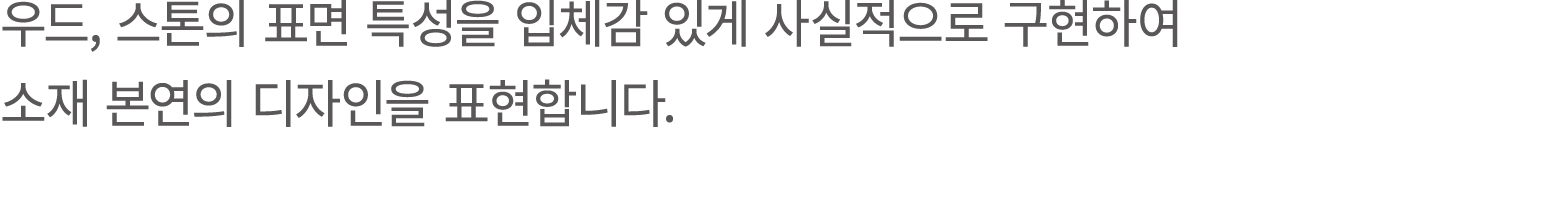 우드, 스톤의 표면 특성을 입체감 있게 사실적으로 구현하여 소재 본연의 디자인을 표현합니다.
