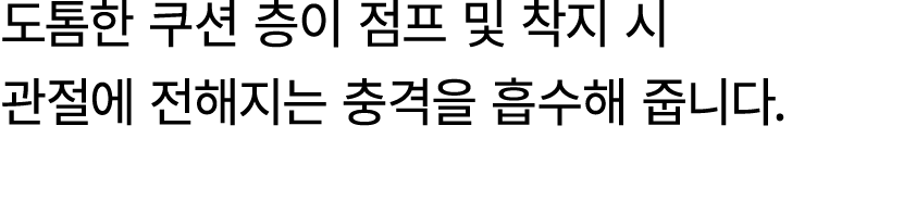 도톰한 쿠션 층이 점프 및 착지 시 관절에 전해지는 충격을 흡수해 줍니다.