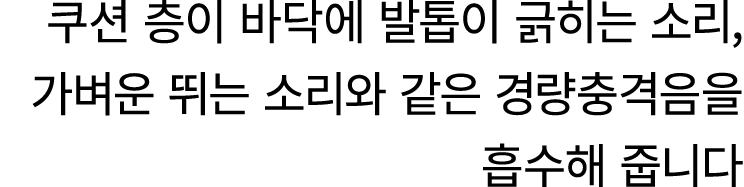 쿠션 층이 바닥에 발톱이 긁히는 소리, 가벼운 뛰는 소리와 같은 경량충격음을 흡수해 줍니다