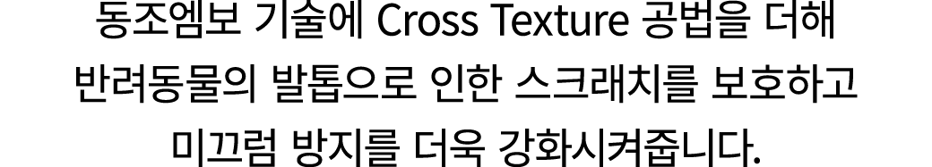 동조엠보 기술에 Cross Texture 공법을 더해 반려동물의 발톱으로 인한 스크래치를 보호하고 미끄럼 방지를 더욱 강화시켜줍니다.