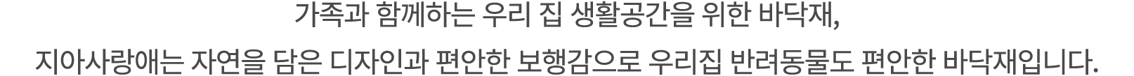가족과 함께하는 우리 집 생활공간을 위한 바닥재, 지아사랑애는 자연을 담은 디자인과 편안한 보행감으로 우리집 반려동물도 편안한 바닥재입니다.