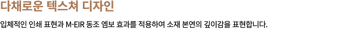 다채로운 텍스쳐 디자인 입체적인 인쇄 표현과 M EIR 동조 엠보 효과를 적용하여 소재 본연의 깊이감을 표현합니다.