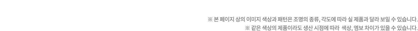 ※ 본 페이지 상의 이미지 색상과 패턴은 조명의 종류, 각도에 따라 실 제품과 달라 보일 수 있습니다. ※ 같은 색상의 제품이라도 생산 시점에 따라 색상, 엠보 차이가 있을 수 있습니다.