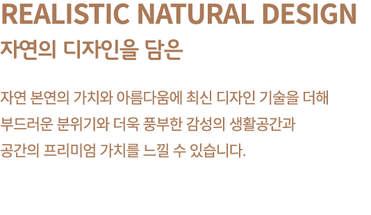 Realistic Natural Design 자연의 디자인을 담은 자연 본연의 가치와 아름다움에 최신 디자인 기술을 더해 부드러운 분위기와 더욱 풍부한 감성의 생활공간과 공간의 프리미엄 가치를 느낄 수 있습니다.